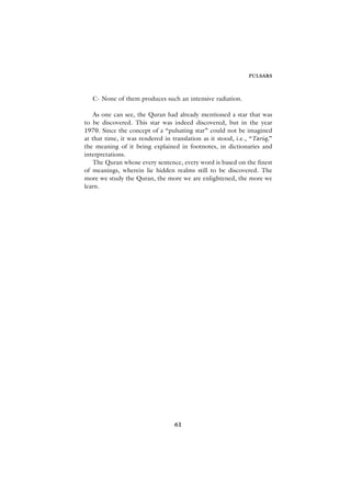 PULSARS



   C- None of them produces such an intensive radiation.

   As one can see, the Quran had already mentioned a star that was
to be discovered. This star was indeed discovered, but in the year
1970. Since the concept of a “pulsating star” could not be imagined
at that time, it was rendered in translation as it stood, i.e., “Tariq,”
the meaning of it being explained in footnotes, in dictionaries and
interpretations.
   The Quran whose every sentence, every word is based on the finest
of meanings, wherein lie hidden realms still to be discovered. The
more we study the Quran, the more we are enlightened, the more we
learn.




                                  61
 