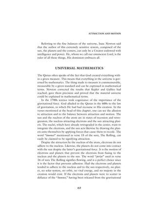 ATTRACTION AND MOTION



   Referring to the fine balances of the universe, Isaac Newton said
that the author of this extremely sensitive system, composed of the
sun, the planets and the comets, can only be a Creator endowed with
intelligence and power. He, whom we call our omniscient Lord, is the
ruler of all these things, His dominion embraces all.


               UNIVERSAL MATHEMATICS

The Quran often speaks of the fact that God created everything with-
in a given measure. This means that everything in the universe is gov-
erned by mathematics. The thing made to measure is commensurable,
measurable by a given standard and can be expressed in mathematical
terms. Newton corrected the results that Kepler and Galileo had
reached, gave them precision and proved that the material universe
could be explained in mathematical terms.
    In the 1700s science took cognizance of the importance of the
gravitational force. God alluded in the Quran in the 600s to the law
of gravitation, to which He had had recourse in His creation. In the
verses mentioned at the head of this chapter, one can see the allusion
to attraction and to the balance between attraction and motion. The
sun and the nucleus of the atom are in states of recession and retro-
gression, the nucleus attracting electrons and the sun attracting plan-
ets. The nuclei, which have already retrograded in the center, want to
integrate the electrons, and the sun acts likewise by drawing the plan-
ets unto themselves by applying forces that cause them to recede. The
word “hunnes” mentioned in verse 15 of the sura, The Rolling, can
easily be claimed to be signifying attraction.
    Despite the attraction by the nucleus of the atom, electrons do not
adhere to the nucleus. Likewise, the planets do not come into contact
with the sun despite the latter’s gravitational force. It is the motion of
electrons and planets that prevent the electrons from fusing to the
nucleus and the planets to the sun. The word “jariye” used in verse
16 of sura The Rolling signifies flowing, and is a perfect choice since
it is the factor that prevents adhesion. Had the electrons and planets
tended to adhere to the nucleus and to the sun respectively, no plan-
et, no solar system, no orbit, no vital energy, and no majesty in the
creation would exist. If the electrons and planets were to scatter in
defiance of the “hunnes,” having been released from the gravitational


                                   63
 