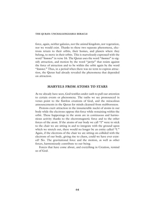 THE QURAN: UNCHALLENGEABLE MIRACLE



force, again, neither galaxies, nor the animal kingdom, nor vegetation,
nor we would exist. Thanks to these two separate phenomena, elec-
trons return to their orbits, their homes, and planets where they
belong, to move in their orbits. This is marvelously expressed with the
word “kunnes” in verse 16. The Quran uses the word “hunnes” to sig-
nify attraction, and motion by the word “jariye” that resists against
the force of attraction and to be within the orbit again by the word
“kunnes.” Thus, in a period when there was no term to express attrac-
tion, the Quran had already revealed the phenomena that depended
on attraction.


          MARVELS FROM ATOMS TO STARS

As we already have seen, God testifies under oath to pull our attention
to certain events or phenomena. The oaths we see pronounced in
verses point to the flawless creations of God, and the miraculous
announcements in the Quran for minds cleansed from stubbornness.
   Protons exert attraction in the innumerable nuclei of atoms in our
body while the electrons oppose this force while remaining within the
orbit. These happenings in the atom are in continuous and harmo-
nious activity thanks to the electromagnetic force and to the other
forces of the atom. If the atoms of our body we call “I” were to stick
to the chair we are sitting in and to integrate with the ground upon
which we stretch out, there would no longer be an entity called “I.”
Again, if the electrons of the chair we are sitting on collided with the
electrons of our body, giving rise to chaos, could we have ever exist-
ed? No. The gravitational force and the motion, as well as other
forces, harmoniously contribute to our being.
   Forces that have come about, and everything in Creation, remind
us of God.




                                  64
 