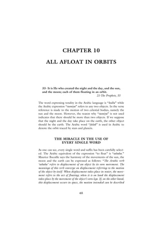 CHAPTER 10

      ALL AFLOAT IN ORBITS



   33- It is He who created the night and the day, and the sun,
   and the moon; each of them floating in an orbit.
                                             21-The Prophets, 33

The word expressing totality in the Arabic language is “kullu” while
the Arabic expression “tasniya” refers to any two objects. In the verse
reference is made to the motion of two celestial bodies, namely the
sun and the moon. However, the reason why “tasniya” is not used
indicates that there should be more than two objects. If we suppose
that the night and the day take place on the earth, the other object
should be the earth. The Arabic word “falak” is used in Arabic to
denote the orbit traced by stars and planets.


              THE MIRACLE IN THE USE OF
                 EVERY SINGLE WORD

As one can see, every single word and suffix has been carefully select-
ed. The Arabic equivalent of the expression “to float” is “sabaha.”
Maurice Bucaille says the harmony of the movements of the sun, the
moon and the earth can be expressed as follows: “The Arabic verb
‘sabaha’ refers to displacement of an object by its own movement. The
meanings of this verb converge on displacement referring to the motion
of the object by itself. When displacement takes place in water, the move-
ment refers to the act of floating; when it is on land the displacement
takes place by the movement of the object’s own legs. If, on the other hand,
this displacement occurs in space, the motion intended can be described


                                    65
 