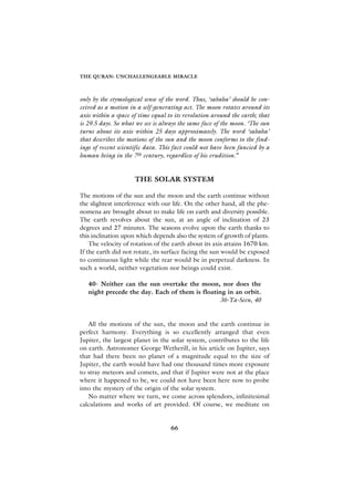 THE QURAN: UNCHALLENGEABLE MIRACLE



only by the etymological sense of the word. Thus, ‘sabaha’ should be con-
ceived as a motion in a self-generating act. The moon rotates around its
axis within a space of time equal to its revolution around the earth; that
is 29.5 days. So what we see is always the same face of the moon. ‘The sun
turns about its axis within 25 days approximately. The word ‘sabaha’
that describes the motions of the sun and the moon conforms to the find-
ings of recent scientific data. This fact could not have been fancied by a
human being in the 7th century, regardless of his erudition.”


                     THE SOLAR SYSTEM

The motions of the sun and the moon and the earth continue without
the slightest interference with our life. On the other hand, all the phe-
nomena are brought about to make life on earth and diversity possible.
The earth revolves about the sun, at an angle of inclination of 23
degrees and 27 minutes. The seasons evolve upon the earth thanks to
this inclination upon which depends also the system of growth of plants.
    The velocity of rotation of the earth about its axis attains 1670 km.
If the earth did not rotate, its surface facing the sun would be exposed
to continuous light while the rear would be in perpetual darkness. In
such a world, neither vegetation nor beings could exist.

   40- Neither can the sun overtake the moon, nor does the
   night precede the day. Each of them is floating in an orbit.
                                                36-Ya-Seen, 40


   All the motions of the sun, the moon and the earth continue in
perfect harmony. Everything is so excellently arranged that even
Jupiter, the largest planet in the solar system, contributes to the life
on earth. Astronomer George Wetherill, in his article on Jupiter, says
that had there been no planet of a magnitude equal to the size of
Jupiter, the earth would have had one thousand times more exposure
to stray meteors and comets, and that if Jupiter were not at the place
where it happened to be, we could not have been here now to probe
into the mystery of the origin of the solar system.
   No matter where we turn, we come across splendors, infinitesimal
calculations and works of art provided. Of course, we meditate on


                                   66
 