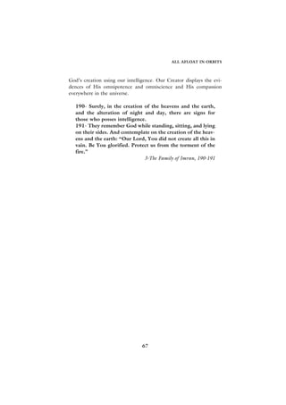 ALL AFLOAT IN ORBITS



God’s creation using our intelligence. Our Creator displays the evi-
dences of His omnipotence and omniscience and His compassion
everywhere in the universe.

   190- Surely, in the creation of the heavens and the earth,
   and the alteration of night and day, there are signs for
   those who posses intelligence.
   191- They remember God while standing, sitting, and lying
   on their sides. And contemplate on the creation of the heav-
   ens and the earth: “Our Lord, You did not create all this in
   vain. Be You glorified. Protect us from the torment of the
   fire.”
                                3-The Family of Imran, 190-191




                                67
 