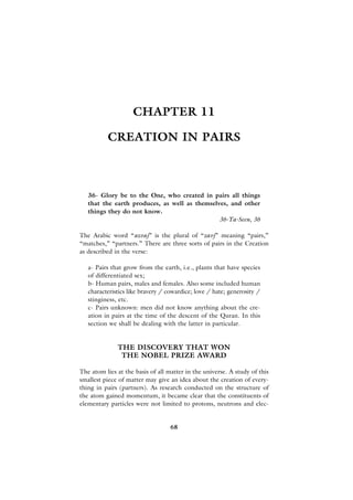 CHAPTER 11

          CREATION IN PAIRS



   36- Glory be to the One, who created in pairs all things
   that the earth produces, as well as themselves, and other
   things they do not know.
                                               36-Ya-Seen, 36

The Arabic word “azvaj” is the plural of “zavj” meaning “pairs,”
“matches,” “partners.” There are three sorts of pairs in the Creation
as described in the verse:

   a- Pairs that grow from the earth, i.e., plants that have species
   of differentiated sex;
   b- Human pairs, males and females. Also some included human
   characteristics like bravery / cowardice; love / hate; generosity /
   stinginess, etc.
   c- Pairs unknown: men did not know anything about the cre-
   ation in pairs at the time of the descent of the Quran. In this
   section we shall be dealing with the latter in particular.


              THE DISCOVERY THAT WON
               THE NOBEL PRIZE AWARD

The atom lies at the basis of all matter in the universe. A study of this
smallest piece of matter may give an idea about the creation of every-
thing in pairs (partners). As research conducted on the structure of
the atom gained momentum, it became clear that the constituents of
elementary particles were not limited to protons, neutrons and elec-


                                   68
 