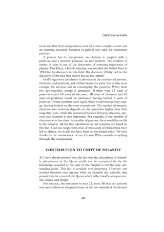 CREATION IN PAIRS



trons and that their compositions were of a more complex nature and
an unerring precision. Creation in pairs is also valid for elementary
particles.
    A proton has its anti-proton, an electron is coupled with a
positron, and a neutron possesses an anti-neutron. The creation of
matter in pairs is one of the discoveries of towering importance of
physics. Paul Dirac, a British scientist, was awarded the Nobel Prize in
1933 for his discovery in this field. His discovery (Parity) led to the
discovery of the fact that matter has an anti-matter.
    God’s ingenious calculation is also seen in the numbers of protons,
electrons, and neutrons, and of their respective pairs. Let us take as an
example the electron and its counterpart, the positron. When these
two get together, energy is generated. If there were 15 units of
positron versus 10 units of electrons, 10 units of electrons and 10
units of positrons would be eliminated leaving behind 5 units of
positron. If their numbers were equal, there would emerge only ener-
gy, leaving behind no electrons or positrons. The survival of protons,
electrons and neutrons depends on the quantities higher than their
respective pairs, while the numerical balance between electrons, pro-
tons and neutrons is also important. For example, if the number of
electrons were less than the number of protons, there would be no life
in the universe. All the fine calculations in our existence are based on
this fact. Had one single formation of thousands of phenomena been
left to chance, we would not have been on our planet today. We exist
thanks to the omniscience of our Creator Who controls everything
through His omnipotence.


     CONTRIBUTION TO UNITY OF POLARITY

As I have already pointed out, the fact that the description of scientif-
ic phenomena in the Quran could not be accounted for by the
knowledge acquired at the time of the Prophet is not the only out-
standing point. This fact is certainly very important. However, our
wonder becomes even greater when we examine the scientific data
provided in the verses of the Quran which reflect God’s omnipotence,
art, science and design.
    For instance, the statement in sura 21, verse 30 that the universe
was created from an integrated mass, as the raw material of the heavens


                                   69
 
