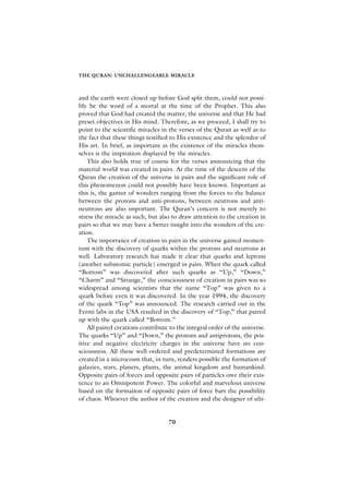 THE QURAN: UNCHALLENGEABLE MIRACLE



and the earth were closed up before God split them, could not possi-
bly be the word of a mortal at the time of the Prophet. This also
proved that God had created the matter, the universe and that He had
preset objectives in His mind. Therefore, as we proceed, I shall try to
point to the scientific miracles in the verses of the Quran as well as to
the fact that these things testified to His existence and the splendor of
His art. In brief, as important as the existence of the miracles them-
selves is the inspiration displayed by the miracles.
    This also holds true of course for the verses announcing that the
material world was created in pairs. At the time of the descent of the
Quran the creation of the universe in pairs and the significant role of
this phenomenon could not possibly have been known. Important as
this is, the gamut of wonders ranging from the forces to the balance
between the protons and anti-protons, between neutrons and anti-
neutrons are also important. The Quran’s concern is not merely to
stress the miracle as such, but also to draw attention to the creation in
pairs so that we may have a better insight into the wonders of the cre-
ation.
    The importance of creation in pairs in the universe gained momen-
tum with the discovery of quarks within the protons and neutrons as
well. Laboratory research has made it clear that quarks and leptons
(another subatomic particle) emerged in pairs. When the quark called
“Bottom” was discovered after such quarks as “Up,” “Down,”
“Charm” and “Strange,” the consciousness of creation in pairs was so
widespread among scientists that the name “Top” was given to a
quark before even it was discovered. In the year 1994, the discovery
of the quark “Top” was announced. The research carried out in the
Fermi labs in the USA resulted in the discovery of “Top,” that paired
up with the quark called “Bottom.”
    All paired creations contribute to the integral order of the universe.
The quarks “Up” and “Down,” the protons and antiprotons, the pos-
itive and negative electricity charges in the universe have no con-
sciousness. All these well-ordered and predetermined formations are
created in a microcosm that, in turn, renders possible the formation of
galaxies, stars, planets, plants, the animal kingdom and humankind.
Opposite pairs of forces and opposite pairs of particles owe their exis-
tence to an Omnipotent Power. The colorful and marvelous universe
based on the formation of opposite pairs of force bars the possibility
of chaos. Whoever the author of the creation and the designer of ulti-


                                   70
 