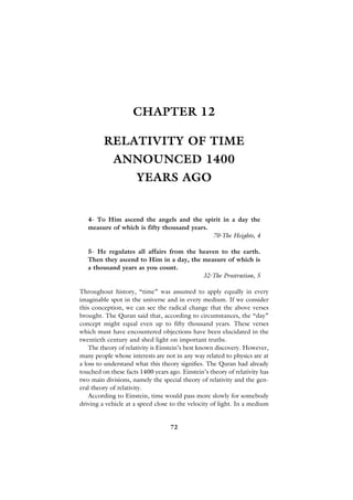 CHAPTER 12

         RELATIVITY OF TIME
             ANNOUNCED 1400
                      YEARS AGO


   4- To Him ascend the angels and the spirit in a day the
   measure of which is fifty thousand years.
                                             70-The Heights, 4

   5- He regulates all affairs from the heaven to the earth.
   Then they ascend to Him in a day, the measure of which is
   a thousand years as you count.
                                         32-The Prostration, 5

Throughout history, “time” was assumed to apply equally in every
imaginable spot in the universe and in every medium. If we consider
this conception, we can see the radical change that the above verses
brought. The Quran said that, according to circumstances, the “day”
concept might equal even up to fifty thousand years. These verses
which must have encountered objections have been elucidated in the
twentieth century and shed light on important truths.
    The theory of relativity is Einstein’s best known discovery. However,
many people whose interests are not in any way related to physics are at
a loss to understand what this theory signifies. The Quran had already
touched on these facts 1400 years ago. Einstein’s theory of relativity has
two main divisions, namely the special theory of relativity and the gen-
eral theory of relativity.
    According to Einstein, time would pass more slowly for somebody
driving a vehicle at a speed close to the velocity of light. In a medium


                                   72
 