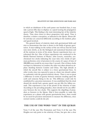 RELATIVITY OF TIME ANNOUNCED 1400 YEARS AGO



in which an inhabitant of the earth passes one hundred days, it may
take a person fifty days to displace at a speed nearing the propagation
speed of light. This finding is the most interesting fact of the relativity
theory. Time slows down in direct proportion with speed. Time is
therefore a relative conception, as indicated in the Quran. Hours dif-
fer and days are conceived differently according to the medium, place
and speed involved.
    The general theory of relativity deals with gravitational fields and
tries to demonstrate that time is slower in the fields of greater gravi-
tation. A man walking on the surface of the sun will see that his clock
runs more slowly, as do the biological and anatomical functions and
all the motions in terms of his atoms. Recent experiments have cor-
roborated this fact. One of these experiments was conducted in the
British National Institute of Physics. John Laverty, researcher, syn-
chronized two clocks indicating the exact time (two clocks of opti-
mum perfection; error of precision in the course of a space of time of
300,000 years would be not more than 1 second). One of these clocks
was kept at a laboratory in London; the other was taken aboard an air-
plane shuttling between London and China. The high altitude at
which the aircraft flies is subject to a lower gravitational force. In
other words, time was expected to pass at a faster rate aboard a plane
in conformity with the general relativity theory. There is not so great
a difference in terms of gravity between someone treading upon the
earth and someone flying in the air. This difference could only be
established by a precision instrument. It was established that the clock
aboard the aircraft had a greater speed, one per fifty five billion sec-
onds. This experiment is one of the proofs of the relativity of time.
According to the prevailing prejudice, there should not be any differ-
ence between the two clocks. This supports the dispelling of preju-
dices as foreseen in the Quran. Had it been possible to make this
experiment on a planet with greater gravitational force, there would
be no need for precision instruments to measure the difference, since
normal watches could do the job.


THE USE OF THE WORD “DAY” IN THE QURAN

Verse 5 of the sura The Prostration and Verse 4 of the sura The
Heights not only point to the relativity of time, but give also a clear


                                    73
 