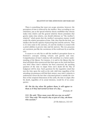 RELATIVITY OF TIME ANNOUNCED 1400 YEARS AGO



    There is something that must not escape attention, however: the
perception of time is achieved by the intellect. Since according to our
estimation, just as the special relativity theory establishes that velocity
makes time relative and the general relativity theory postulates that
gravity makes time relative, one should elaborate on “the intellect’s
relativity” which posits that the intellect’s perception manner would
render the relative perception of time. Like a key that fits the lock, our
intellect also has the capacity of perceiving time and the universe. That
is (1) time exists in the universe, (2) and the intellect is created with
a priori abilities to perceive time and the universe. The two processes
are coexistent, just like the coexistence of the world seen by us and the
eyes.
    It seems to us only fair to add the intellect’s perception factor to
Einstein’s concepts relating velocity and gravity and time.
Comprehension of time’s relativity will contribute to a better under-
standing of the Quran. For instance, it is said in the Quran that the
dead will think when resurrected that their span on the earth had been
very brief. Once time’s relativity has been conceived, the puzzling
question of the time to elapse from one’s death till the Day of
Judgment will be clear. Such questions for the inquisitive mind that
sees the time upon the earth as the only valid time regardless of the
attending circumstances will find their answer, once time’s relativity is
understood. Given the fact that a deceased person is outside the con-
fines of the temporal dimensions of the earth, the time to elapse after
his death, regardless of its actual duration, would be of no conse-
quence.

   45- On the day when He gathers them, it will appear to
   them as if they had tarried an hour of a day...
                                                   10-Jonah, 45

   112- He said: “How many years did you stay on earth?”
   113- They said: “We stayed a day or part of a day, ask those
   who account.”
                                      23-The Believers, 112-113




                                    75
 