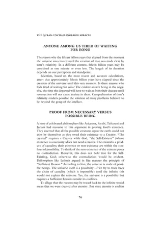 THE QURAN: UNCHALLENGEABLE MIRACLE




     ANYONE AMONG US TIRED OF WAITING
                FOR EONS?

The reason why the fifteen billion years that elapsed from the moment
the universe was created until the creation of man was made clear by
time’s relativity. In a different context, fifteen billion years may be
conceived as one minute or even less. The length of its duration
depends on our perception and standpoint.
    Scientists, based on the most recent and accurate calculations,
assert that approximately fifteen billion years have elapsed since the
creation of the universe until this very moment. Is there anyone who
feels tired of waiting for eons? The evident answer being in the nega-
tive, the time the departed will have to wait as from their decease until
resurrection will not cause anxiety in them. Comprehension of time’s
relativity renders possible the solution of many problems believed to
be beyond the grasp of the intellect.


          PROOF FROM NECESSARY VERSUS
                 POSSIBLE BEING

A host of celebrated philosophers like Avicenna, Farabi, Taftazani and
Jurjani had recourse to this argument in proving God’s existence.
They asserted that all the possible creatures upon the earth could not
exist by themselves as they owed their existence to a Creator. “The
created” requires a Creator while God, “the Self-Existent” (whose
existence is a necessity) does not need a creator. The created is a prod-
uct of causality; their existence or non-existence are within the con-
fines of possibility. To think of the non-existence of the existent poses
no contradiction. However, this does not hold true for the Self-
Existing, God; otherwise the contradiction would be evident.
Philosophers like Leibniz argued in like manner the principle of
“Sufficient Reason.” According to him, the universe is made of possi-
ble beings. The universe itself is a possibility. If we try to trace back
the chain of causality (which is impossible) until the infinite this
would not explain the universe. Yes, the universe is a possibility but
requires a Sufficient Reason outside its confines.
   To allege that the reasons may be traced back to the infinite would
mean that we were created after eternity. But since eternity is endless


                                   76
 