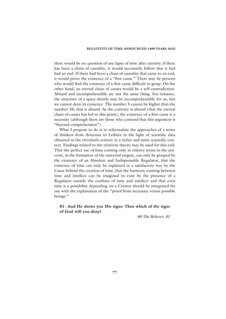 RELATIVITY OF TIME ANNOUNCED 1400 YEARS AGO



there would be no question of any lapse of time after eternity; if there
has been a chain of causality, it would necessarily follow that it had
had an end. If there had been a chain of causality that came to an end,
it would prove the existence of a “first cause.” There may be persons
who would find the existence of a first cause difficult to grasp. On the
other hand, an eternal chain of causes would be a self-contradiction.
Absurd and incomprehensible are not the same thing. For instance,
the structure of a space-shuttle may be incomprehensible for us, but
we cannot deny its existence. The number 5 cannot be higher than the
number 10; that is absurd. As the contrary is absurd (that the eternal
chain of causes has led to this point), the existence of a first cause is a
necessity (although there are those who contend that this argument is
“beyond comprehension”) .
    What I propose to do is to reformulate the approaches of a series
of thinkers from Avicenna to Leibniz in the light of scientific data
obtained in the twentieth century in a richer and more scientific con-
text. Findings related to the relativity theory may be used for this end.
That the perfect use of time existing only in relative terms in the uni-
verse, in the formation of the universal targets, can only be grasped by
the existence of an Absolute and Indispensable Regulator, that the
existence of time can only be explained in a satisfactory way by the
Cause behind the creation of time, that the harmony existing between
time and intellect can be imagined to exist by the presence of a
Regulator outside the confines of time and intellect and that even
time is a possibility depending on a Creator should be integrated for
use with the explanation of the “proof from necessary versus possible
beings.”

   81- And He shows you His signs: Then which of the signs
   of God will you deny?
                                        40-The Believer, 81




                                    77
 