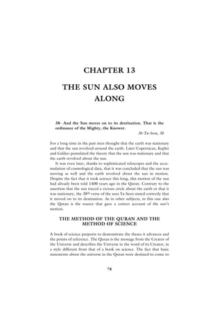 CHAPTER 13

       THE SUN ALSO MOVES
                           ALONG


   38- And the Sun moves on to its destination. That is the
   ordinance of the Mighty, the Knower.
                                             36-Ya-Seen, 38

For a long time in the past men thought that the earth was stationary
and that the sun revolved around the earth. Later Copernicus, Kepler
and Galileo postulated the theory that the sun was stationary and that
the earth revolved about the sun.
   It was even later, thanks to sophisticated telescopes and the accu-
mulation of cosmological data, that it was concluded that the sun was
moving as well and the earth revolved about the sun in motion.
Despite the fact that it took science this long, this motion of the sun
had already been told 1400 years ago in the Quran. Contrary to the
assertion that the sun traced a vicious circle about the earth or that it
was stationary, the 38th verse of the sura Ya-Seen stated correctly that
it moved on to its destination. As in other subjects, in this one also
the Quran is the source that gave a correct account of the sun’s
motion.

     THE METHOD OF THE QURAN AND THE
            METHOD OF SCIENCE

A book of science purports to demonstrate the theses it advances and
the points of reference. The Quran is the message from the Creator of
the Universe and describes the Universe in the word of its Creator, in
a style different from that of a book on science. The fact that basic
statements about the universe in the Quran were destined to come to


                                   78
 