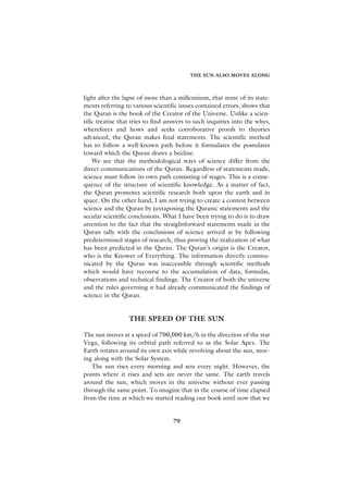 THE SUN ALSO MOVES ALONG



light after the lapse of more than a millennium, that none of its state-
ments referring to various scientific issues contained errors, shows that
the Quran is the book of the Creator of the Universe. Unlike a scien-
tific treatise that tries to find answers to such inquiries into the whys,
wherefores and hows and seeks corroborative proofs to theories
advanced, the Quran makes final statements. The scientific method
has to follow a well-known path before it formulates the postulates
toward which the Quran draws a beeline.
    We see that the methodological ways of science differ from the
direct communications of the Quran. Regardless of statements made,
science must follow its own path consisting of stages. This is a conse-
quence of the structure of scientific knowledge. As a matter of fact,
the Quran promotes scientific research both upon the earth and in
space. On the other hand, I am not trying to create a contest between
science and the Quran by juxtaposing the Quranic statements and the
secular scientific conclusions. What I have been trying to do is to draw
attention to the fact that the straightforward statements made in the
Quran tally with the conclusions of science arrived at by following
predetermined stages of research, thus proving the realization of what
has been predicted in the Quran. The Quran’s origin is the Creator,
who is the Knower of Everything. The information directly commu-
nicated by the Quran was inaccessible through scientific methods
which would have recourse to the accumulation of data, formulas,
observations and technical findings. The Creator of both the universe
and the rules governing it had already communicated the findings of
science in the Quran.


                  THE SPEED OF THE SUN

The sun moves at a speed of 700,000 km/h in the direction of the star
Vega, following its orbital path referred to as the Solar Apex. The
Earth rotates around its own axis while revolving about the sun, mov-
ing along with the Solar System.
   The sun rises every morning and sets every night. However, the
points where it rises and sets are never the same. The earth travels
around the sun, which moves in the universe without ever passing
through the same point. To imagine that in the course of time elapsed
from the time at which we started reading our book until now that we


                                   79
 
