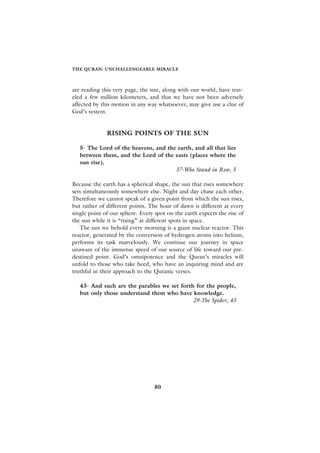 THE QURAN: UNCHALLENGEABLE MIRACLE



are reading this very page, the sun, along with our world, have trav-
eled a few million kilometers, and that we have not been adversely
affected by this motion in any way whatsoever, may give use a clue of
God’s system.


              RISING POINTS OF THE SUN

   5- The Lord of the heavens, and the earth, and all that lies
   between them, and the Lord of the easts (places where the
   sun rise).
                                      37-Who Stand in Row, 5

Because the earth has a spherical shape, the sun that rises somewhere
sets simultaneously somewhere else. Night and day chase each other.
Therefore we cannot speak of a given point from which the sun rises,
but rather of different points. The hour of dawn is different at every
single point of our sphere. Every spot on the earth expects the rise of
the sun while it is “rising” at different spots in space.
   The sun we behold every morning is a giant nuclear reactor. This
reactor, generated by the conversion of hydrogen atoms into helium,
performs its task marvelously. We continue our journey in space
unaware of the immense speed of our source of life toward our pre-
destined point. God’s omnipotence and the Quran’s miracles will
unfold to those who take heed, who have an inquiring mind and are
truthful in their approach to the Quranic verses.

   43- And such are the parables we set forth for the people,
   but only those understand them who have knowledge.
                                             29-The Spider, 43




                                  80
 