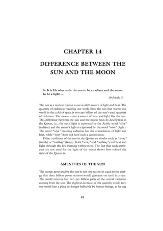 CHAPTER 14

DIFFERENCE BETWEEN THE
         SUN AND THE MOON


   5- It is He who made the sun to be a radiant and the moon
   to be a light ...
                                                   10-Jonah, 5

The sun as a nuclear reactor is our world’s source of light and heat. The
quantity of radiation reaching our world from the sun that warms our
world in the cold of space is two per billion of the sun’s total quantity
of radiation. The moon is not a source of heat and light like the sun.
This difference between the sun and the moon finds its description in
the Quran, i.e., the sun’s light is expressed by the Arabic word “ziya”
(radiant) and the moon’s light is expressed by the word “noor” (light).
The word “ziya” meaning radiation has the connotation of light and
heat, while “noor” does not have such a connotation.
    Other attributes of the sun in the Quran are similes such as “seraj”
(torch) or “wahhaj” (lamp). Both “seraj” and “wahhaj” emit heat and
light through the fire burning within them. The fact that such attrib-
utes are not used for the light of the moon shows how refined the
style of the Quran is.


                 AMENITIES OF THE SUN

The energy generated by the sun in just one second is equal to the ener-
gy that three billion power stations would generate on earth in a year.
The world receives but two per billion parts of the overall radiation
coming from the sun. The slightest decrease in this quantity would turn
our world into a place no longer habitable by human beings, as ice age


                                   81
 