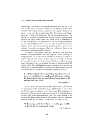 THE QURAN: UNCHALLENGEABLE MIRACLE



would reign. The distance of our world from the sun, the size of the
sun, and the power of reactions within the sun are all calculated infini-
tesimally. We are part of these calculations. The slightest change in the
figures would make life on earth impossible. The creation and the per-
petuation of these critical values are the sine qua non of our lives. The
sun rotates around its own axis while moving towards a particular des-
tination; the earth, on the other hand, has a variety of movements; it
rotates around its own axis, revolves about the sun, being dependent on
it, and is affected by the moon. In all the rapid movements, our world
changes all the time according to the position of the solar system and
galaxies. None of the movements affects our position in relation to the
sun nor puts an end to our life on earth.
    Life requires carbon-based molecules. These are only generated
between -20 degrees Celsius and +120 degrees Celsius. The range of
temperatures is vast in the universe, the heat in stars rises to millions of
degrees and falls until -273.15 degrees Celsius is reached. The bracket
for the ideal medium for the formation of carbon-based molecules is
just a thin slice, one per one hundred thousand of the existing heat dif-
ferences. Had the world failed to conserve its existing heat and quit the
bracket it is in, that would be the end of us. But our Creator is ever con-
scious of our actual needs and everything is controlled by Him.

   2- ...He has subjected the sun and the moon. Each one runs
   for an appointed term. He regulates all affairs, and explains
   the signs in detail that you may believe with certainty in the
   meeting with your Lord.
                                               13-The Thunder, 2

    The sun, about 150 million kilometers distant from us, renders life
on earth possible. An aircraft traveling at 1000 km/hour would have
trouble covering this distance in seventeen years. The temperature in
the center of the sun, whose surface temperature is six thousand degrees
Celsius, is 15 million degrees Celsius. Not even on the surface of this
incandescent gaseous sphere can life be imagined. But at a reasonable
distance for us, it is our planet’s closest friend and source of life.

   98- Your only god is God. There is no other god but He.
   His knowledge encompasses all things.
                                               20-Ta-He, 98


                                    82
 