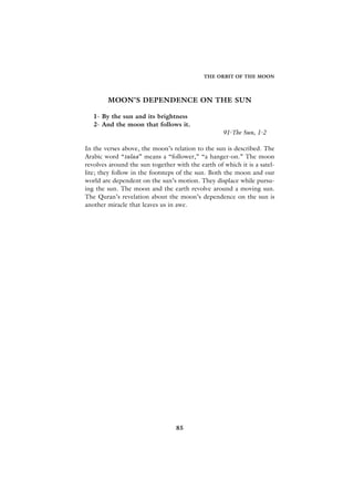 THE ORBIT OF THE MOON




        MOON’S DEPENDENCE ON THE SUN

   1- By the sun and its brightness
   2- And the moon that follows it.
                                                   91-The Sun, 1-2

In the verses above, the moon’s relation to the sun is described. The
Arabic word “talaa” means a “follower,” “a hanger-on.” The moon
revolves around the sun together with the earth of which it is a satel-
lite; they follow in the footsteps of the sun. Both the moon and our
world are dependent on the sun’s motion. They displace while pursu-
ing the sun. The moon and the earth revolve around a moving sun.
The Quran’s revelation about the moon’s dependence on the sun is
another miracle that leaves us in awe.




                                  85
 
