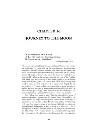 CHAPTER 16

    JOURNEY TO THE MOON



   18- And the Moon when it is full
   19- You will surely ride from stage to stage
   20- So, why do they not believe?
                                         84-The Splitting, 18-20

The moon is associated in our minds with beautiful scenes and roman-
tic landscapes. For those who use the lunar calendar, it is a precision
calculator. The ebb and tide it causes have always been a mystery for
men. It is used to symbolize mathematics, astronomy, art and roman-
ticism. Throughout history the moon has been the symbol of the
unattainable. All these features also existed at the time of the Prophet.
For 1400 years the meaning of the above quoted verses remained
unraveled. In the Quran, the conjunction “and” (wa) is frequently
used to stress a point; sometimes it is rendered in English by the
preposition “by” when making serious promises, taking an oath or
calling someone to witness. Commentators dealt differently with the
“ride from stage to stage.” The reason was the inaccessibility of the
moon at the time. Going to the moon was beyond imagination.
    This “riding from stage to stage” had the association for some of
spiritual ascension, symbolizing the passage from this world to the
other world, the stages of development of man from an embryo to
adolescence and senescence. Yet, the verse foresees that human beings
will pass from stage to stage in the future. Spiritual ascension and
man’s biological development were nothing new. Therefore, I am of
the opinion that these interpretations of the past do not reflect reali-
ty. The context of the verse connotes the anticipation that a particu-
lar phenomenon will take place in the future and the verse questions


                                   86
 