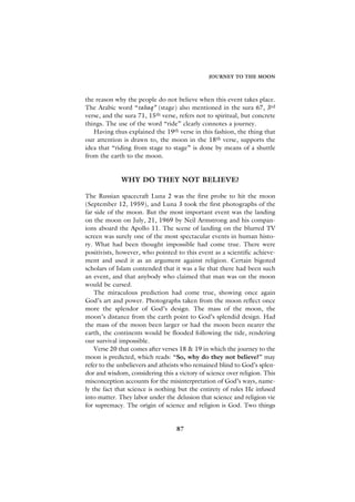 JOURNEY TO THE MOON



the reason why the people do not believe when this event takes place.
The Arabic word “tabaq” (stage) also mentioned in the sura 67, 3rd
verse, and the sura 71, 15th verse, refers not to spiritual, but concrete
things. The use of the word “ride” clearly connotes a journey.
   Having thus explained the 19th verse in this fashion, the thing that
our attention is drawn to, the moon in the 18th verse, supports the
idea that “riding from stage to stage” is done by means of a shuttle
from the earth to the moon.


             WHY DO THEY NOT BELIEVE?

The Russian spacecraft Luna 2 was the first probe to hit the moon
(September 12, 1959), and Luna 3 took the first photographs of the
far side of the moon. But the most important event was the landing
on the moon on July, 21, 1969 by Neil Armstrong and his compan-
ions aboard the Apollo 11. The scene of landing on the blurred TV
screen was surely one of the most spectacular events in human histo-
ry. What had been thought impossible had come true. There were
positivists, however, who pointed to this event as a scientific achieve-
ment and used it as an argument against religion. Certain bigoted
scholars of Islam contended that it was a lie that there had been such
an event, and that anybody who claimed that man was on the moon
would be cursed.
    The miraculous prediction had come true, showing once again
God’s art and power. Photographs taken from the moon reflect once
more the splendor of God’s design. The mass of the moon, the
moon’s distance from the earth point to God’s splendid design. Had
the mass of the moon been larger or had the moon been nearer the
earth, the continents would be flooded following the tide, rendering
our survival impossible.
    Verse 20 that comes after verses 18 & 19 in which the journey to the
moon is predicted, which reads: “So, why do they not believe?” may
refer to the unbelievers and atheists who remained blind to God’s splen-
dor and wisdom, considering this a victory of science over religion. This
misconception accounts for the misinterpretation of God’s ways, name-
ly the fact that science is nothing but the entirety of rules He infused
into matter. They labor under the delusion that science and religion vie
for supremacy. The origin of science and religion is God. Two things


                                   87
 