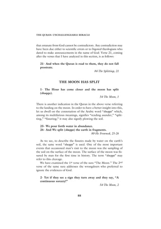THE QURAN: UNCHALLENGEABLE MIRACLE



that emanate from God cannot be contradictory. Any contradiction may
have been due either to scientific errors or to bigoted theologians who
dared to make announcements in the name of God. Verse 21, coming
after the verses that I have analyzed in this section, is as follows:

   21- And when the Quran is read to them, they do not fall
   prostrate.
                                        84-The Splitting, 21


                   THE MOON HAS SPLIT

   1- The Hour has come closer and the moon has split
   (shaqqa).
                                        54-The Moon, 1

There is another indication in the Quran in the above verse referring
to the landing on the moon. In order to have a better insight into this,
let us dwell on the connotation of the Arabic word “shaqqa” which,
among its multifarious meanings, signifies “rending asunder,” “split-
ting,” “fissuring;” it may also signify plowing the soil.

   25- We pour forth water in abundance.
   26- And We split (shaqqa) the earth in fragments.
                                         80-He Frowned, 25-26

    As we see, to describe the fissures made by water on the earth’s
soil, the same word “shaqqa” is used. One of the most important
events that occasioned man’s visit to the moon was the sampling of
the soil on the surface of the moon. The surface of the moon was fis-
sured by man for the first time in history. The term “shaqqa” may
refer to this cleavage.
    We have examined the 1st verse of the sura “The Moon.” The 2nd
verse of the same sura addresses the wrongdoers who preferred to
ignore the evidences of God.

   2- Yet if they see a sign they turn away and they say, “A
   continuous sorcery!”
                                              54-The Moon, 2


                                  88
 