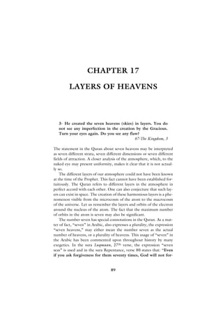 CHAPTER 17

         LAYERS OF HEAVENS



   3- He created the seven heavens (skies) in layers. You do
   not see any imperfection in the creation by the Gracious.
   Turn your eyes again. Do you see any flaw?
                                           67-The Kingdom, 3

The statement in the Quran about seven heavens may be interpreted
as seven different strata, seven different dimensions or seven different
fields of attraction. A closer analysis of the atmosphere, which, to the
naked eye may present uniformity, makes it clear that it is not actual-
ly so.
    The different layers of our atmosphere could not have been known
at the time of the Prophet. This fact cannot have been established for-
tuitously. The Quran refers to different layers in the atmosphere in
perfect accord with each other. One can also conjecture that such lay-
ers can exist in space. The creation of these harmonious layers is a phe-
nomenon visible from the microcosm of the atom to the macrocosm
of the universe. Let us remember the layers and orbits of the electron
around the nucleus of the atom. The fact that the maximum number
of orbits in the atom is seven may also be significant.
    The number seven has special connotations in the Quran. As a mat-
ter of fact, “seven” in Arabic, also expresses a plurality; the expression
“seven heavens,” may either mean the number seven as the actual
number of heavens, or a plurality of heavens. This usage of “seven” in
the Arabic has been commented upon throughout history by many
exegetics. In the sura Luqmaan, 27th verse, the expression “seven
seas” is used and in the sura Repentance, verse 80 states that: “Even
if you ask forgiveness for them seventy times, God will not for-


                                   89
 