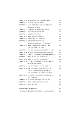 CHAPTER 49 HANGING ON THE WALL OF UTERUS          170
CHAPTER 50 CHEWED LUMP OF FLESH                   173
CHAPTER 51 BONE FORMATION AND CLOTHING OF         175
           BONES WITH FLESH
CHAPTER 52 CREATION IN THREE DARKNESSES           178
CHAPTER 53 IDENTITY ON FINGER TIPS                181
CHAPTER 54 LANGUAGE AND MAN                       183
CHAPTER 55 SIGNS WITHIN OURSELVES                 189
CHAPTER 56 TELEOLOGICAL CAUSALITY                 194
CHAPTER 57 ERROR OF THE UNILINEAR                 201
           PROGRESSIVE CONCEPT OF HISTORY
CHAPTER 58 MIRACLES BASED ON ARCHAEOLOGY          208
           AND THE PEOPLE OF SABA
CHAPTER 59 THE AAD PEOPLE AND THE CITY OF ERAM    211
CHAPTER 60 MYSTERY BEHIND THE NAME HAAMAAN        214
CHAPTER 61 ANCIENT EGYPT AND THE PHARAOH’S BODY   216
CHAPTER 62 SIGNS IN THE OLD TESTAMENT             221
CHAPTER 63 SIGNS IN THE NEW TESTAMENT             227
CHAPTER 64 VICTORIOUS ROMANS AND THE LOWEST       234
           SPOT ON THE EARTH
CHAPTER 65 THE LOWEST SPOT OF THE EARTH           237
CHAPTER 66 ELECTRIC LIGHT BULB, ELECTRICITY,      239
           RAPID TRANSMISSION OF MATERIAL
           AND NEW MEANS OF COMMUNICATION
CHAPTER 67 THOSE WHO DISBELIEVE IN THE END OF     243
           THE UNIVERSE
CHAPTER 68 DEATH OF THE STARS AND THE SUN         246
CHAPTER 69 FROM BIG BANG TO BIG CRUNCH            250
CHAPTER 70 LIKE LOCUSTS                           255


MATHEMATICAL MIRACLES                             261
 THE INCONTESTABLE CERTAINTIES OF MATHEMATICS     262
 