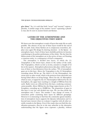 THE QURAN: UNCHALLENGEABLE MIRACLE



give them.” So, it is said that both “seven” and “seventy” express a
plurality. A similar usage of the number “seven” expressing a plurali-
ty may also be seen in ancient Greek and Roman.


         LAYERS OF THE ATMOSPHERE AND
           THE OBJECTIVES THEY SERVE

We know now that atmosphere is made of layers that make life on earth
possible. The absence of any one of these layers would be the end of
life on earth. God, whose flawless art is conspicuous everywhere, dis-
plays once again His design by drawing attention - in the Quran - to
atmospheric layers. Each of these layers dutifully performs its function
contributing to the perfect performance of the whole. The fact that the
lifeless atoms of the atmosphere are in the service of man, as if forming
a conscious entity, is a consequence of God’s compassion.
    The atmosphere is divided into layers, of which the (1)
Troposphere is the lowest layer, closest to the surface of the earth.
The Troposphere, which is as low as six km, extends to a height of 12
km at the equator. Atmospheric phenomena take place within the por-
tion of three to four kilometers from the surface. 75% of atmospheric
gases are in this layer. Above the Troposphere is the (2) Stratosphere
extending about 50 km up. The third is (3) the Ozonosphere, the
ozone layer in other words, which is the protector from ultraviolet rays
having lethal effects on living beings. Above lies the (4) Mesosphere
which in turn, is topped by the (5) Thermosphere followed by the (6)
Ionosphere, the upper layer reaching to a height of 500 km from the
earth. Radio waves are reflected from this layer, rendering communi-
cation possible. Above 500 km lies the fringe region known as the (7)
Exosphere, extending up to 10,000 km. The proportion of gases in
this layer is very low and divided into ions. We can thus divide the
atmosphere into 7 layers. The number 7 may change of course, if
researchers prefer examining these layers by different groupings.
However it is interesting to find that the commonly agreed classifica-
tion of atmospheric layers supports the Quranic information and it is
beyond mere interest when we evaluate it together with all other sci-
entific remarks in the Quran. Even if the reader does not find this clas-
sification persuasive, then he or she may subscribe to the alternative
understanding that the figure seven expresses a plurality, without


                                   90
 