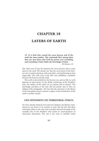CHAPTER 18

             LAYERS OF EARTH



   12- It is God who created the seven heavens and of the
   earth the same number. The commands flow among them
   that you may know that God has power over everything
   and everything is held within the knowledge of God.
                                               65-Divorce, 12

The 12th verse of sura 65 mentions the seven heavens and as many
layers in the earth. We already saw that the seven layers of the heav-
ens were in perfect harmony with each other, each performing its duty
impeccably. The 12th verse of the 65th sura establishes a similarity
between the heavens and the earth.
    Our earth is also stratified as the heavens are, and our life on earth
depends on these layers. In the Arabic community of the Prophet’s
time, the surface of the earth was an expanse full of mystery. The
knowledge prevalent at the time did not permit man to have an
inkling of the stratigraphy. The fact that the statement in the Quran
of the atmospheric layers is almost a replica of this stratification of the
earth is another miracle.


  LIFE DEPENDENT ON TERRESTRIAL STRATA

As I have already pointed out in previous chapters, the Quran’s state-
ments are not meant to be miracles as such. But the fact that these
statements reflect at the same time actualities beyond the grasp of the
scientific lore of the Prophet’s time points to announcements of
miraculous dimensions. Our aim is not only to establish truths


                                    92
 