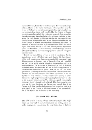 LAYERS OF EARTH



expressed therein, but rather to meditate upon the wonderful designs
of God. Thanks to the matter forming the substance of the core that
is one of the layers of our sphere, a magnetic field is produced around
our world, making life on earth possible. Had the dynamo in the cen-
ter of the earth been a little bit weaker, the magnetic field around the
earth known as the Van Allen belts (belts of intense radiation in space
about the earth formed by high-energy charged particles which are
trapped by the geomagnetic field) would fail to form an obstacle suf-
ficient enough to stop the lethal radiation threatening our world. The
harmony in the concentration of such substances as nickel and iron in
liquid form within the core of the earth renders possible the function
of the Van Allen belts. All these minutely calculated designs are creat-
ed in perfect order by our Creator in preparation for man’s emergence
upon the earth.
    It took our earth billions of years to cool (it is estimated that the
earth formed about 4.5 billion years ago). Despite this fact, the core
of the earth contains lava, the temperature of which is extremely high.
The proportion of the upper crust of the earth, of the soil - on which
we live - to the world, may be likened to the ratio of the peel of an
apple to its mass. The proportion of the crust of the earth to the diam-
eter of the world is less than 1%. We are far from being conscious of
this fact as we read our book, go on a walk, eat and talk. The terrific
phenomena occurring in the core of our earth have little unwanted
effect on our condition upon the earth where we continue to live as if
by the side of a calm lake. These occurrences we qualify as terrific
because the high temperatures and magnetic phenomena are in actu-
al fact necessary for our survival. Our existence depends on these phe-
nomena without being adversely effected. The phenomena in ques-
tion are far from fortuitous and beyond our control. God is the
Author of all these correlated phenomena. It is incumbent upon us to
give thanks to our Creator in full consciousness of our human frailty
for all the beauties and perfection we are witnessing.


                    NUMBER OF LAYERS

The earth is made of many different and distinct layers. The deeper
layers are composed of heavier metals; they are hotter, denser and
under much greater pressure than the outer limits. One of the layers


                                   93
 