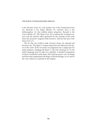 THE QURAN: UNCHALLENGEABLE MIRACLE



is the Oceanic Crust (1), and another one is the Continental Crust
(2). Beneath is the Upper Mantle (3). Another layer is the
Asthenosphere (4) that exhibits plastic properties. Beneath is the
Lower Mantle (5). The Outer Core (6) is underneath; its liquid con-
tent with the dynamo effect generated by the rotating of the earth
forms the protective magnetic field around it. And the last layer is the
Inner Core (7).
    We see that our world is made of layers whose raw material and
function vary. The figure 7 is again indicated in the Quran for the lay-
ers of the earth. If the two layers are integrated into a single layer for
study purposes, changing the figure 7, then the meaning of 7 in the
Arabic language must be taken as a plurality. A detailed examination
of God’s wonderful world shows that God has power over all things
and that God comprehends all things in His knowledge, as it is said in
the verse which we examined in this chapter.




                                   94
 