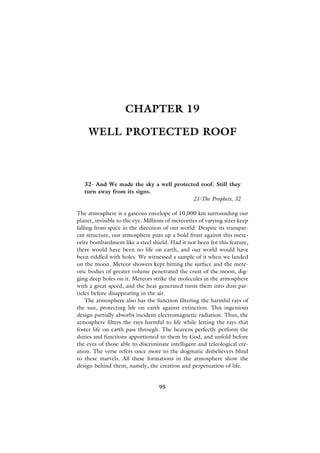 CHAPTER 19

     WELL PROTECTED ROOF



   32- And We made the sky a well protected roof. Still they
   turn away from its signs.
                                         21-The Prophets, 32

The atmosphere is a gaseous envelope of 10,000 km surrounding our
planet, invisible to the eye. Millions of meteorites of varying sizes keep
falling from space in the direction of our world. Despite its transpar-
ent structure, our atmosphere puts up a bold front against this mete-
orite bombardment like a steel shield. Had it not been for this feature,
there would have been no life on earth, and our world would have
been riddled with holes. We witnessed a sample of it when we landed
on the moon. Meteor showers kept hitting the surface and the mete-
oric bodies of greater volume penetrated the crust of the moon, dig-
ging deep holes on it. Meteors strike the molecules in the atmosphere
with a great speed, and the heat generated turns them into dust par-
ticles before disappearing in the air.
    The atmosphere also has the function filtering the harmful rays of
the sun, protecting life on earth against extinction. This ingenious
design partially absorbs incident electromagnetic radiation. Thus, the
atmosphere filters the rays harmful to life while letting the rays that
foster life on earth pass through. The heavens perfectly perform the
duties and functions apportioned to them by God, and unfold before
the eyes of those able to discriminate intelligent and teleological cre-
ation. The verse refers once more to the dogmatic disbelievers blind
to these marvels. All these formations in the atmosphere show the
design behind them, namely, the creation and perpetuation of life.


                                   95
 