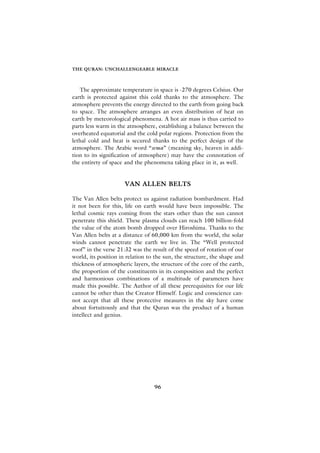 THE QURAN: UNCHALLENGEABLE MIRACLE



   The approximate temperature in space is -270 degrees Celsius. Our
earth is protected against this cold thanks to the atmosphere. The
atmosphere prevents the energy directed to the earth from going back
to space. The atmosphere arranges an even distribution of heat on
earth by meteorological phenomena. A hot air mass is thus carried to
parts less warm in the atmosphere, establishing a balance between the
overheated equatorial and the cold polar regions. Protection from the
lethal cold and heat is secured thanks to the perfect design of the
atmosphere. The Arabic word “sema” (meaning sky, heaven in addi-
tion to its signification of atmosphere) may have the connotation of
the entirety of space and the phenomena taking place in it, as well.


                      VAN ALLEN BELTS

The Van Allen belts protect us against radiation bombardment. Had
it not been for this, life on earth would have been impossible. The
lethal cosmic rays coming from the stars other than the sun cannot
penetrate this shield. These plasma clouds can reach 100 billion-fold
the value of the atom bomb dropped over Hiroshima. Thanks to the
Van Allen belts at a distance of 60,000 km from the world, the solar
winds cannot penetrate the earth we live in. The “Well protected
roof” in the verse 21:32 was the result of the speed of rotation of our
world, its position in relation to the sun, the structure, the shape and
thickness of atmospheric layers, the structure of the core of the earth,
the proportion of the constituents in its composition and the perfect
and harmonious combinations of a multitude of parameters have
made this possible. The Author of all these prerequisites for our life
cannot be other than the Creator Himself. Logic and conscience can-
not accept that all these protective measures in the sky have come
about fortuitously and that the Quran was the product of a human
intellect and genius.




                                  96
 