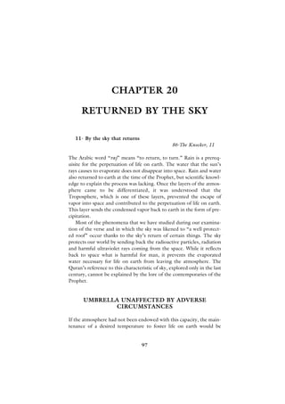 CHAPTER 20

      RETURNED BY THE SKY

   11- By the sky that returns
                                                  86-The Knocker, 11

The Arabic word “raj” means “to return, to turn.” Rain is a prereq-
uisite for the perpetuation of life on earth. The water that the sun’s
rays causes to evaporate does not disappear into space. Rain and water
also returned to earth at the time of the Prophet, but scientific knowl-
edge to explain the process was lacking. Once the layers of the atmos-
phere came to be differentiated, it was understood that the
Troposphere, which is one of these layers, prevented the escape of
vapor into space and contributed to the perpetuation of life on earth.
This layer sends the condensed vapor back to earth in the form of pre-
cipitation.
   Most of the phenomena that we have studied during our examina-
tion of the verse and in which the sky was likened to “a well protect-
ed roof” occur thanks to the sky’s return of certain things. The sky
protects our world by sending back the radioactive particles, radiation
and harmful ultraviolet rays coming from the space. While it reflects
back to space what is harmful for man, it prevents the evaporated
water necessary for life on earth from leaving the atmosphere. The
Quran’s reference to this characteristic of sky, explored only in the last
century, cannot be explained by the lore of the contemporaries of the
Prophet.


       UMBRELLA UNAFFECTED BY ADVERSE
              CIRCUMSTANCES

If the atmosphere had not been endowed with this capacity, the main-
tenance of a desired temperature to foster life on earth would be


                                   97
 
