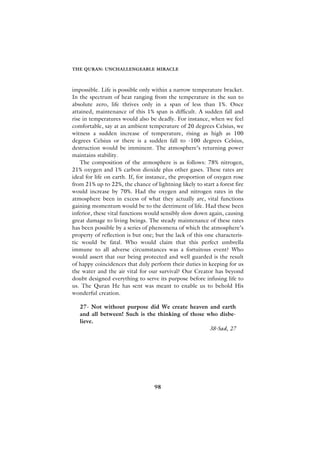 THE QURAN: UNCHALLENGEABLE MIRACLE



impossible. Life is possible only within a narrow temperature bracket.
In the spectrum of heat ranging from the temperature in the sun to
absolute zero, life thrives only in a span of less than 1%. Once
attained, maintenance of this 1% span is difficult. A sudden fall and
rise in temperatures would also be deadly. For instance, when we feel
comfortable, say at an ambient temperature of 20 degrees Celsius, we
witness a sudden increase of temperature, rising as high as 100
degrees Celsius or there is a sudden fall to -100 degrees Celsius,
destruction would be imminent. The atmosphere’s returning power
maintains stability.
    The composition of the atmosphere is as follows: 78% nitrogen,
21% oxygen and 1% carbon dioxide plus other gases. These rates are
ideal for life on earth. If, for instance, the proportion of oxygen rose
from 21% up to 22%, the chance of lightning likely to start a forest fire
would increase by 70%. Had the oxygen and nitrogen rates in the
atmosphere been in excess of what they actually are, vital functions
gaining momentum would be to the detriment of life. Had these been
inferior, these vital functions would sensibly slow down again, causing
great damage to living beings. The steady maintenance of these rates
has been possible by a series of phenomena of which the atmosphere’s
property of reflection is but one; but the lack of this one characteris-
tic would be fatal. Who would claim that this perfect umbrella
immune to all adverse circumstances was a fortuitous event? Who
would assert that our being protected and well guarded is the result
of happy coincidences that duly perform their duties in keeping for us
the water and the air vital for our survival? Our Creator has beyond
doubt designed everything to serve its purpose before infusing life to
us. The Quran He has sent was meant to enable us to behold His
wonderful creation.

   27- Not without purpose did We create heaven and earth
   and all between! Such is the thinking of those who disbe-
   lieve.
                                                   38-Sad, 27




                                   98
 