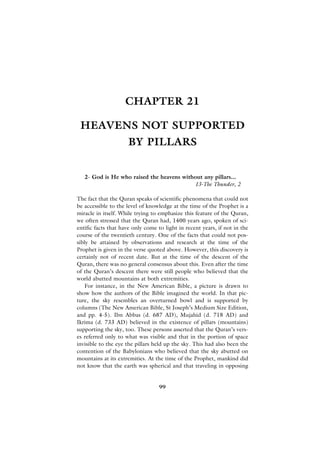 CHAPTER 21

 HEAVENS NOT SUPPORTED
                     BY PILLARS


   2- God is He who raised the heavens without any pillars...
                                           13-The Thunder, 2

The fact that the Quran speaks of scientific phenomena that could not
be accessible to the level of knowledge at the time of the Prophet is a
miracle in itself. While trying to emphasize this feature of the Quran,
we often stressed that the Quran had, 1400 years ago, spoken of sci-
entific facts that have only come to light in recent years, if not in the
course of the twentieth century. One of the facts that could not pos-
sibly be attained by observations and research at the time of the
Prophet is given in the verse quoted above. However, this discovery is
certainly not of recent date. But at the time of the descent of the
Quran, there was no general consensus about this. Even after the time
of the Quran’s descent there were still people who believed that the
world abutted mountains at both extremities.
   For instance, in the New American Bible, a picture is drawn to
show how the authors of the Bible imagined the world. In that pic-
ture, the sky resembles an overturned bowl and is supported by
columns (The New American Bible, St Joseph’s Medium Size Edition,
and pp. 4-5). Ibn Abbas (d. 687 AD), Mujahid (d. 718 AD) and
Ikrima (d. 733 AD) believed in the existence of pillars (mountains)
supporting the sky, too. These persons asserted that the Quran’s vers-
es referred only to what was visible and that in the portion of space
invisible to the eye the pillars held up the sky. This had also been the
contention of the Babylonians who believed that the sky abutted on
mountains at its extremities. At the time of the Prophet, mankind did
not know that the earth was spherical and that traveling in opposing


                                   99
 