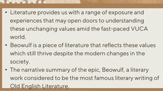 • Literature provides us with a range of exposure and
experiences that may open doors to understanding
these unchanging values amid the fast-paced VUCA
world.
• Beowulf is a piece of literature that reflects these values
which still thrive despite the modern changes in the
society.
• The narrative summary of the epic, Beowulf, a literary
work considered to be the most famous literary writing of
Old English Literature.
 