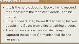 • It tells the heroic deeds of Beowulf who rescued
the Danes from the monster, Grendel, and his
mother.
• Fifty(50) years later, Beowulf died saving his own
people, the Geats, from a fire-breathing dragon.
• The anonymous poet who wrote the epic
captured the spirit of Germanic tribal life and
language.
 