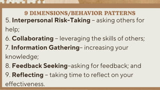 5. Interpersonal Risk-Taking – asking others for
help;
6. Collaborating – leveraging the skills of others;
7. Information Gathering– increasing your
knowledge;
8. Feedback Seeking–asking for feedback; and
9. Reflecting – taking time to reflect on your
effectiveness.
 