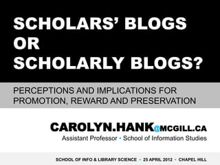 SCHOLARS’ BLOGS
OR
SCHOLARLY BLOGS?
PERCEPTIONS AND IMPLICATIONS FOR
PROMOTION, REWARD AND PRESERVATION


      CAROLYN.HANK@MCGILL.CA
         Assistant Professor ▪ School of Information Studies


       SCHOOL OF INFO & LIBRARY SCIENCE ▪ 25 APRIL 2012 ▪ CHAPEL HILL
 