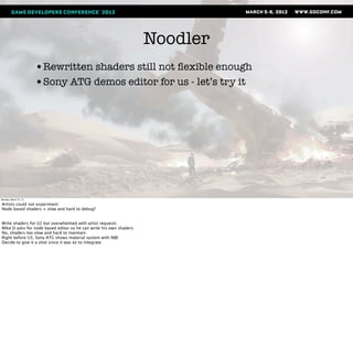Noodler
                       •Rewritten shaders still not ﬂexible enough
                       •Sony ATG demos editor for us - let’s try it




Monday, March 12, 12

Artists could not experiment
Node based shaders = slow and hard to debug?


Write shaders for U2 but overwhelmed with artist requests
Mike D asks for node based editor so he can write his own shaders
No, shaders too slow and hard to maintain.
Right before U3, Sony ATG shows material system with NBE
Decide to give it a shot since it was ez to integrate
 