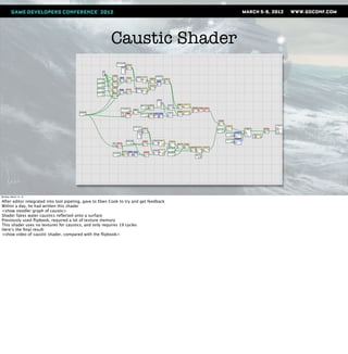 Caustic Shader




Monday, March 12, 12

After editor integrated into tool pipeling, gave to Eben Cook to try and get feedback
Within a day, he had written this shader
<show noodler graph of caustic>
Shader fakes water caustics reﬂected onto a surface
Previously used ﬂipbook, required a lot of texture memory
This shader uses no textures for caustics, and only requires 19 cycles
Here’s the ﬁnal result:
<show video of caustic shader, compared with the ﬂipbook>
 