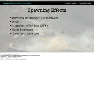 Spawning Effects
                       •Spawners in Charter (Level Editor)
                       •Script
                       •Animation effect ﬁles (EFF)
                       •Water Spawners
                       •(directly in code too)




Monday, March 12, 12

Once loaded, how do you create?
Environmental effects - spawned when camera enters an associated region
Animations - Specify keyframe and joint
Script - using spawner location
Code - not used much but available (projectiles)
 