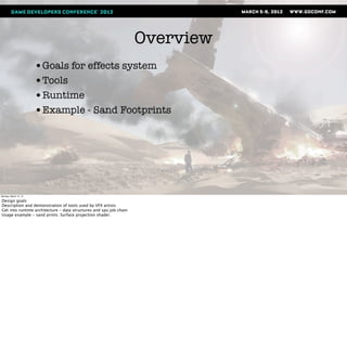 Overview
                       •Goals for effects system
                       •Tools
                       •Runtime
                       •Example - Sand Footprints




Monday, March 12, 12

Design goals
Description and demonstration of tools used by VFX artists
Get into runtime architecture - data structures and spu job chain
Usage example - sand prints. Surface projection shader.
 