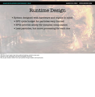 Runtime Design
                       • System designed with hardware and engine in mind
                        • GPU cycle budget for particles very limited
                        • SPUs provide ability for complex computation
                        • Less particles, but more processing for each one




Monday, March 12, 12

GPU has a much higher load: fp16, deferred lighting, and full screen post
Wanted to take advantage of the SPU horsepower of the PS3.
We can get complex motion from each particle through shaders and expressions
 