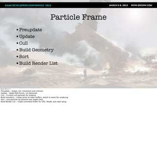 Particle Frame
                       •Preupdate
                       •Update
                       •Cull
                       •Build Geometry
                       •Sort
                       •Build Render List



Monday, March 12, 12

Preupdate - Spawn, kill, movement and collision
Update - Apply ﬁeld forces, run bytecode
Cull - Frustum cull particles for drawing
Build Geometry - create vertex & index buffers, attach to items for rendering
Sort - sort particles by distance and spawn time
Build Render List - create command buffer for GPU. Shader and state setup.
 