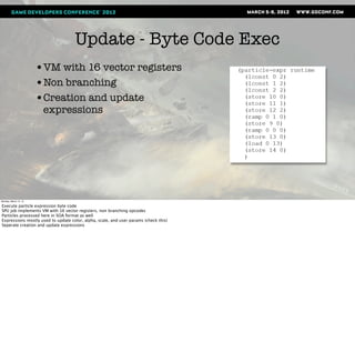 Update - Byte Code Exec
                       •VM with 16 vector registers
                       •Non branching
                       •Creation and update
                        expressions




Monday, March 12, 12

Execute particle expression byte code
SPU job implements VM with 16 vector registers, non branching opcodes
Particles processed here in SOA format as well
Expressions mostly used to update color, alpha, scale, and user params (check this)
Seperate creation and update expressions
 