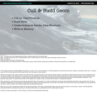 Cull & Build Geom
                       • Cull vs. View Frustum
                       • Build Verts
                       • Create Indices & Render Data Structure
                       • Write to Memory




Monday, March 12, 12

Cull - one block at a time. ﬂags particles to draw, reserves space for vert and idx data
Build - extract particle state into a ParticleState structure, which bakes out ramps and copies state data to ﬁxed structure.
Build vert buffers
Some sorting is done here, more detail later
Generate indices, and attach all data to render data structure used by build. Generally all particles in block will be written as a single batch.




The cull job processes one ParticleBlock of particles at a time. First, it culls all particles in the block against the view frustum and sets a ﬂag on the particle. After this, it reserves
space for all the visible particles and creates vertex and index data for each particle.

Particles are tested to see if they are within the view frustum. If the particle passes, we construct vertex data for it and adds a render data structure to the list of particles to be
sorted and rendered. The particle state is extracted into a ParticleState structure which contains all the possible attributes that can be used by a shader. These attribute values
can come from constants, state data, or ramps driven by the particle state. These values are used to set up the vertex data according to the Attribute Descriptions in the
geometry description. The particle vertex data is then added to an output list that is sorted after the block is completely processed.

After all particles in the block have vertex data generated for them, the output list is sorted if required by to the sort type selected for the effect in the particler tool. Sorting is
somewhat complicated so I will explain the particulars when we get to the sorting job later, but for now it will suffice to say that the sorting is split between the cull job and the
sort job, in order to reduce main memory usage and sort job processing load.

After the sort is done, we generate indices for the particle geometry, and create a Sprite Render Data structure that has pointers to the vertices, indices, and the geometry
description DMA list. Generally all particles in a block will be written as a single batch with one render data structure.

Finally, we reserve some space in main memory, and write all the generated render data.
 