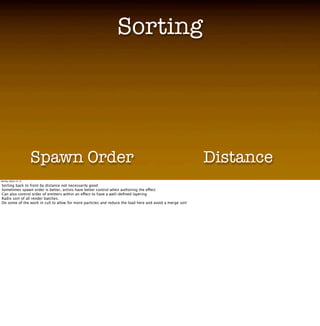 Sorting
                                                                 Sorting
                       • Video showing distance sorting vs. spawn order sorting here
                       • Discuss why this is important
                       • Radix sort

                       • Sort methods
                        • Per emitter or per particle
                        • Dist, Spawn order, Reverse spawn order

                       Spawn Order                                                                        Distance
Monday, March 12, 12

Sorting back to front by distance not necessarily good
Sometimes spawn order is better, artists have better control when authoring the effect
Can also control order of emitters within an effect to have a well-deﬁned layering
Radix sort of all render batches.
Do some of the work in cull to allow for more particles and reduce the load here and avoid a merge sort
 