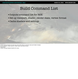 Build Command List
                       •Outputs command list for RSX
                       •Set up viewport, shader, render state, vertex format
                       •Cache shaders and settings




Monday, March 12, 12

Groups particle batches by draw pass and render data to minimize state and shader changes
Set up viewport, shader params, render state, and vertex format
Draw batch
Caches settings between batches for reuse
 