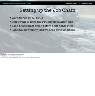 Setting up the Job Chain
                       •Want to run on all SPUs
                       •Don’t want to have the PPU involved after kick
                       •Each phase must ﬁnish before next phase runs
                       •Can’t tell how many jobs we need for each phase




Monday, March 12, 12

We have jobs to update and render particles
Each job depends on data from previous
We don’t know how many jobs we need in each step until previous is done
 