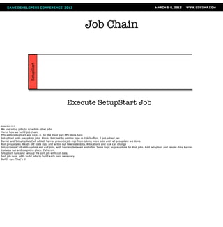 Job Chain
                       SetupStart




                                                    Execute SetupStart Job

Monday, March 12, 12

We use setup jobs to schedule other jobs
Heres how we build job chain
PPU adds SetupStart and kicks it, for the most part PPU done here
SetupStart adds preupdate jobs. Blocks batched by emitter type in 16k buffers, 1 job added per
Barrier and SetupUpdateCull added. Barrier prevents job mgr from taking more jobs until all preupdate are done.
Run preupdates. Reads old state data and writes out new state data. Allocations and size can change
SetupUpdateCull adds update and cull jobs, with barriers between and after. Same logic as preupdate for # of jobs. Add SetupSort and render data barrier.
Updates run and output in place. Culls run.
SetupSort runs and sets up the sort job with cull data.
Sort job runs, adds build jobs to build each pass necessary.
Builds run. That’s it!
 